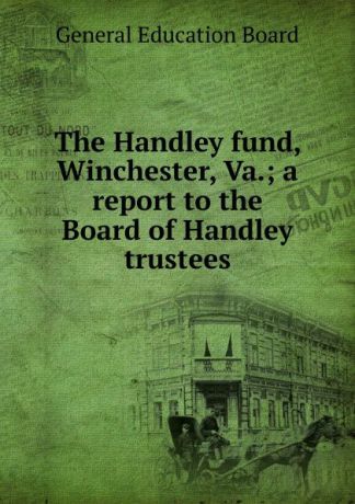 General Education Board The Handley fund, Winchester, Va.; a report to the Board of Handley trustees