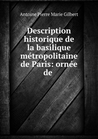 Antoine Pierre Marie Gilbert Description historique de la basilique metropolitaine de Paris: ornee de .