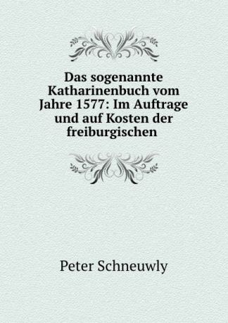 Peter Schneuwly Das sogenannte Katharinenbuch vom Jahre 1577: Im Auftrage und auf Kosten der freiburgischen .