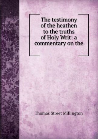Thomas Street Millington The testimony of the heathen to the truths of Holy Writ: a commentary on the .