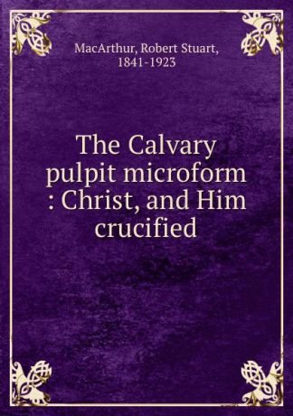Robert Stuart MacArthur The Calvary pulpit microform : Christ, and Him crucified