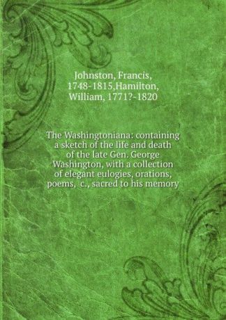 Francis Johnston The Washingtoniana: containing a sketch of the life and death of the late Gen. George Washington, with a collection of elegant eulogies, orations, poems, .c., sacred to his memory