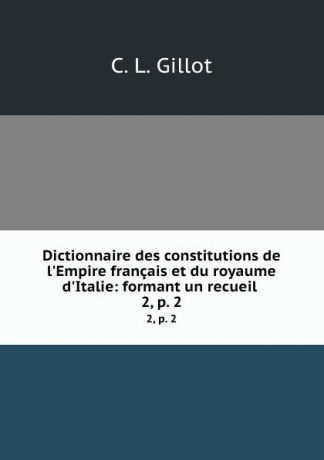 C.L. Gillot Dictionnaire des constitutions de l.Empire francais et du royaume d.Italie: formant un recueil . 2, p. 2