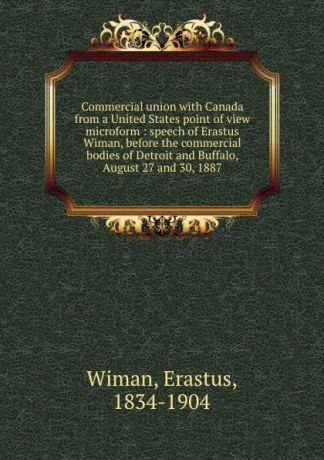 Erastus Wiman Commercial union with Canada from a United States point of view microform : speech of Erastus Wiman, before the commercial bodies of Detroit and Buffalo, August 27 and 30, 1887