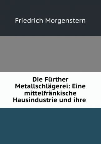 Friedrich Morgenstern Die Further Metallschlagerei: Eine mittelfrankische Hausindustrie und ihre .