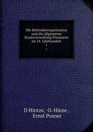 D. Hintze Die Behordenorganisation und die allgemeine Staatsverwaltung Preussens im 18. Jahrhundert. 1
