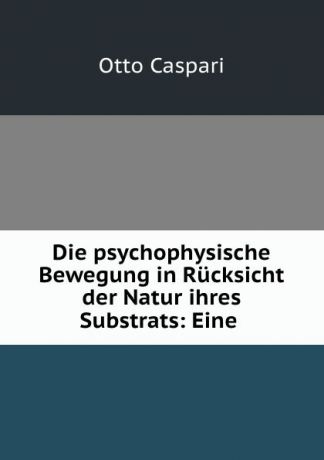 Otto Caspari Die psychophysische Bewegung in Rucksicht der Natur ihres Substrats: Eine .
