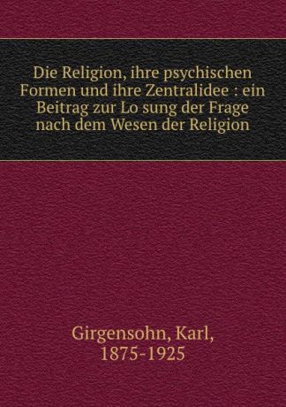 Karl Girgensohn Die Religion, ihre psychischen Formen und ihre Zentralidee : ein Beitrag zur Losung der Frage nach dem Wesen der Religion