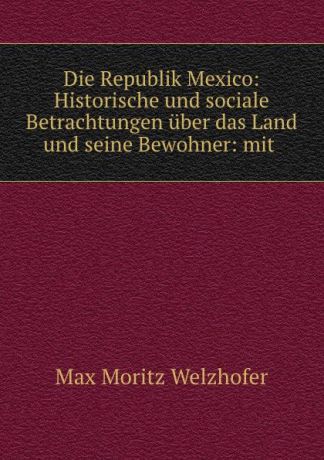 Max Moritz Welzhofer Die Republik Mexico: Historische und sociale Betrachtungen uber das Land und seine Bewohner: mit .