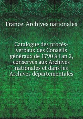 Catalogue des proces-verbaux des Conseils generaux de 1790 a l.an 2, conserves aux Archives nationales et dans les Archives departementales