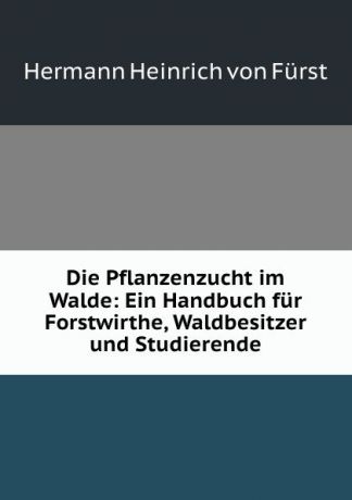 Hermann Heinrich von Fürst Die Pflanzenzucht im Walde: Ein Handbuch fur Forstwirthe, Waldbesitzer und Studierende
