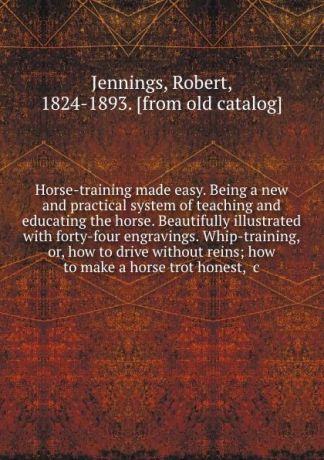 Robert Jennings Horse-training made easy. Being a new and practical system of teaching and educating the horse. Beautifully illustrated with forty-four engravings. Whip-training, or, how to drive without reins; how to make a horse trot honest, .c