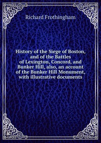 Richard Frothingham History of the Siege of Boston, and of the Battles of Lexington, Concord, and Bunker Hill, also, an account of the Bunker Hill Monument, with illustrative documents