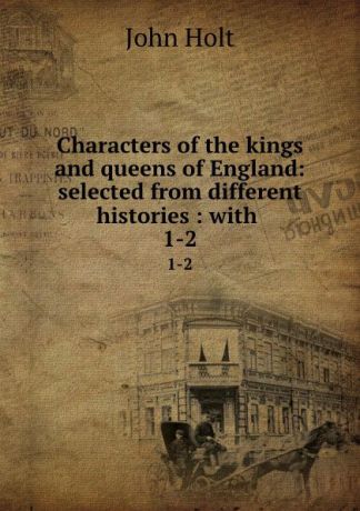 John Holt Characters of the kings and queens of England: selected from different histories : with . 1-2