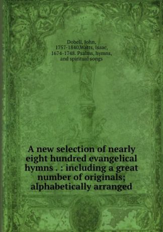 John Dobell A new selection of nearly eight hundred evangelical hymns . : including a great number of originals; alphabetically arranged