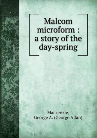 George Allan Mackenzie Malcom microform : a story of the day-spring