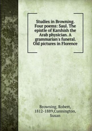 Robert Browning Studies in Browning. Four poems: Saul. The epistle of Karshish the Arab physician. A grammarian.s funeral. Old pictures in Florence