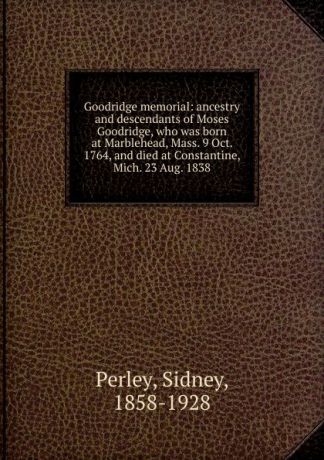 Sidney Perley Goodridge memorial: ancestry and descendants of Moses Goodridge, who was born at Marblehead, Mass. 9 Oct. 1764, and died at Constantine, Mich. 23 Aug. 1838