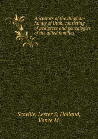 Lester S. Holland Scoville Ancestors of the Bingham family of Utah, consisting of pedigrees and genealogies of the allied families