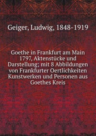 Ludwig Geiger Goethe in Frankfurt am Main 1797, Aktenstucke und Darstellung; mit 8 Abbildungen von Frankfurter Oertlichkeiten Kunstwerken und Personen aus Goethes Kreis