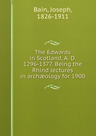 Joseph Bain The Edwards in Scotland, A. D. 1296-1377. Being the Rhind lectures in archaeology for 1900