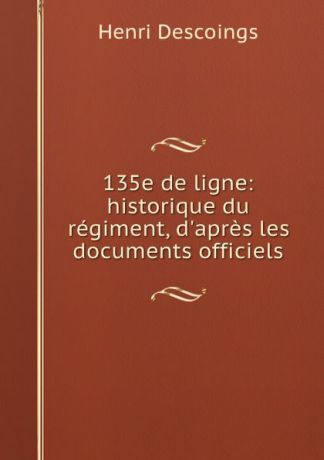 Henri Descoings 135e de ligne: historique du regiment, d.apres les documents officiels