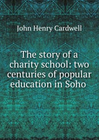 John Henry Cardwell The story of a charity school: two centuries of popular education in Soho .