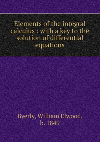 William Elwood Byerly Elements of the integral calculus : with a key to the solution of differential equations