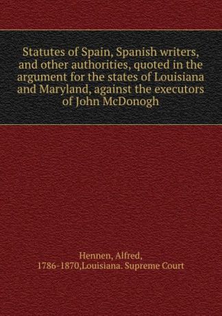 Alfred Hennen Statutes of Spain, Spanish writers, and other authorities, quoted in the argument for the states of Louisiana and Maryland, against the executors of John McDonogh
