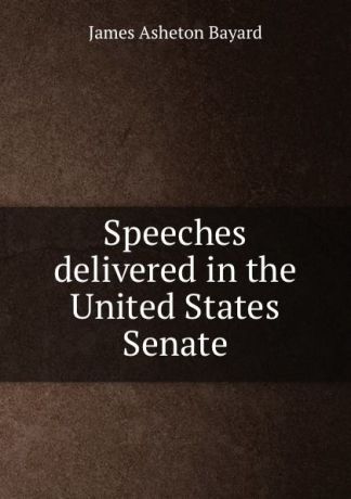 James Asheton Bayard Speeches delivered in the United States Senate