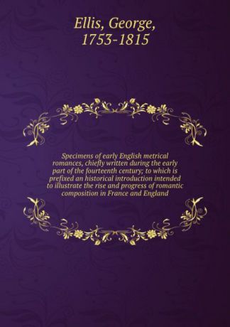 George Ellis Specimens of early English metrical romances, chiefly written during the early part of the fourteenth century; to which is prefixed an historical introduction intended to illustrate the rise and progress of romantic composition in France and England