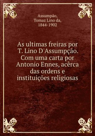 Tomaz Lino da Assumpao As ultimas freiras por T. Lino D.Assumpcao. Com uma carta por Antonio Ennes, acerca das ordens e instituicoes religiosas