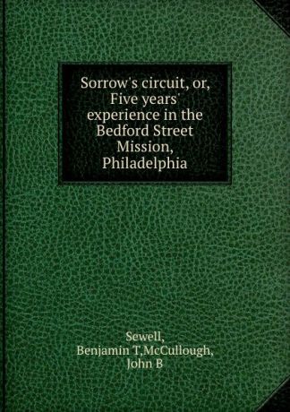Benjamin T. Sewell Sorrow.s circuit, or, Five years. experience in the Bedford Street Mission, Philadelphia