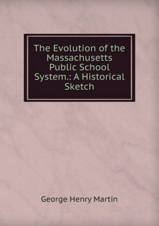 George Henry Martin The Evolution of the Massachusetts Public School System.: A Historical Sketch