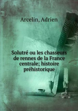 Adrien Arcelin Solutre ou les chasseurs de rennes de la France centrale; histoire prehistorique