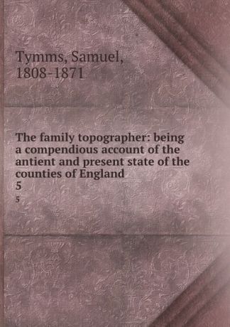 Samuel Tymms The family topographer: being a compendious account of the antient and present state of the counties of England. 5
