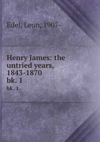 Leon Edel Henry James: the untried years, 1843-1870. bk. 1