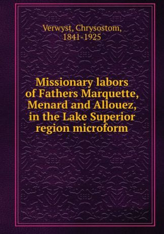 Chrysostom Verwyst Missionary labors of Fathers Marquette, Menard and Allouez, in the Lake Superior region microform