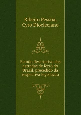 Ribeiro Pessõa Estudo descriptivo das estradas de ferro do Brazil, precedido da respectiva legislacao