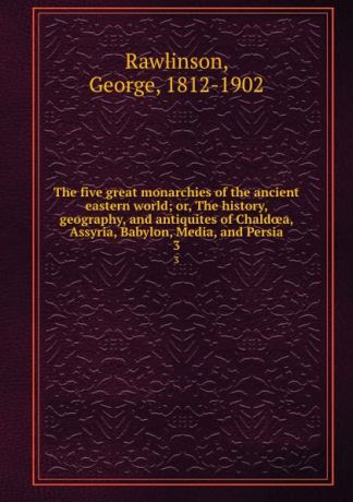 George Rawlinson The five great monarchies of the ancient eastern world; or, The history, geography, and antiquites of Chaldoea, Assyria, Babylon, Media, and Persia. 3