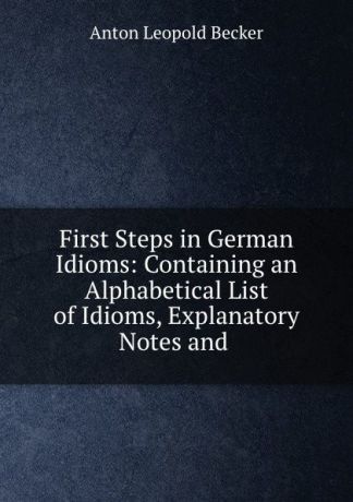 Anton Leopold Becker First Steps in German Idioms: Containing an Alphabetical List of Idioms, Explanatory Notes and .