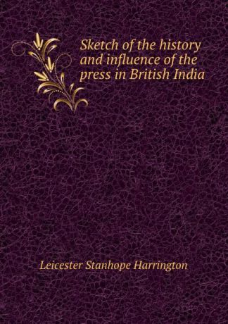 Leicester Stanhope Harrington Sketch of the history and influence of the press in British India .