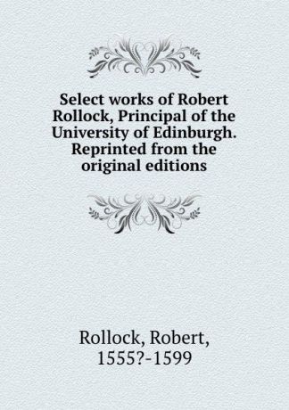 Robert Rollock Select works of Robert Rollock, Principal of the University of Edinburgh. Reprinted from the original editions