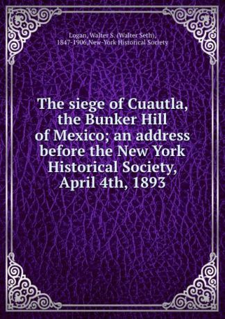 Walter Seth Logan The siege of Cuautla, the Bunker Hill of Mexico; an address before the New York Historical Society, April 4th, 1893