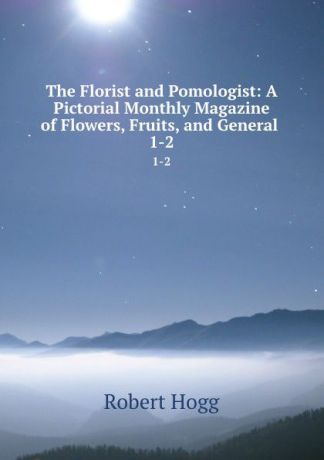 Robert Hogg The Florist and Pomologist: A Pictorial Monthly Magazine of Flowers, Fruits, and General . 1-2