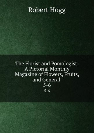 Robert Hogg The Florist and Pomologist: A Pictorial Monthly Magazine of Flowers, Fruits, and General . 5-6