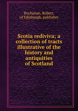 Robert Buchanan Scotia rediviva; a collection of tracts illustrative of the history and antiquities of Scotland