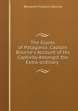 Benjamin Franklin Bourne The Giants of Patagonia: Captain Bourne.s Account of His Captivity Amongst the Extra-ordinary .