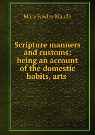 Mary Fawley Maude Scripture manners and customs: being an account of the domestic habits, arts .