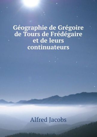 Alfred Jacobs Geographie de Gregoire de Tours de Fredegaire et de leurs continuateurs